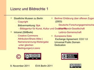 Lizenz und Bildrechte 1
 Staatliche Museen zu Berlin
– Copyright

 Berliner Erklärung über offenen Zugan
(2003)
– Deutsche Forschungsgemeinscha

– Bildvermarktung: Bpk
- Bildagentur für Kunst, Kultur und Geschichte
– Max-Planck-Gesellschaft
 Intranet (SMBwiki)
– Creative Commons
Attribution/Share-Alike (
Namensnennung-Weitergabe
unter gleichen
Bedingungen)-Lizenz

– Leibniz-Gemeinschaft
 Europeana Data
Exchange Agreement: CC0 1.0
Universal Public Domain
Dedication

©
9. November 2011

EVA Berlin 2011

22

 