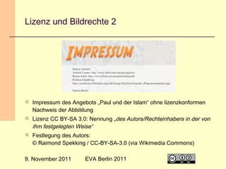 Lizenz und Bildrechte 2

 Impressum des Angebots „Paul und der Islam“ ohne lizenzkonformen
Nachweis der Abbildung
 Lizenz CC BY-SA 3.0: Nennung „des Autors/Rechteinhabers in der von
ihm festgelegten Weise“
 Festlegung des Autors:
© Raimond Spekking / CC-BY-SA-3.0 (via Wikimedia Commons)
9. November 2011

EVA Berlin 2011

23

 