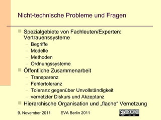Nicht-technische Probleme und Fragen
 Spezialgebiete von Fachleuten/Experten:
Vertrauenssysteme
–
–
–
–

Begriffe
Modelle
Methoden
Ordnungssysteme

–
–
–
–

Transparenz
Fehlertoleranz
Toleranz gegenüber Unvollständigkeit
vernetzter Diskurs und Akzeptanz

 Öffentliche Zusammenarbeit

 Hierarchische Organisation und „flache“ Vernetzung
9. November 2011

EVA Berlin 2011

25

 