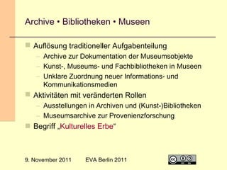 Archive • Bibliotheken • Museen
 Auflösung traditioneller Aufgabenteilung
– Archive zur Dokumentation der Museumsobjekte
– Kunst-, Museums- und Fachbibliotheken in Museen
– Unklare Zuordnung neuer Informations- und
Kommunikationsmedien

 Aktivitäten mit veränderten Rollen
– Ausstellungen in Archiven und (Kunst-)Bibliotheken
– Museumsarchive zur Provenienzforschung

 Begriff „Kulturelles Erbe“

9. November 2011

EVA Berlin 2011

26

 