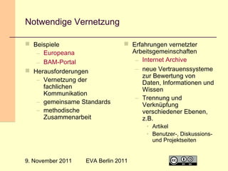 Notwendige Vernetzung
 Beispiele
– Europeana
– BAM-Portal
 Herausforderungen
– Vernetzung der
fachlichen
Kommunikation
– gemeinsame Standards
– methodische
Zusammenarbeit

 Erfahrungen vernetzter
Arbeitsgemeinschaften
– Internet Archive
– neue Vertrauenssysteme
zur Bewertung von
Daten, Informationen und
Wissen
– Trennung und
Verknüpfung
verschiedener Ebenen,
z.B.
• Artikel
• Benutzer-, Diskussionsund Projektseiten

9. November 2011

EVA Berlin 2011

27

 