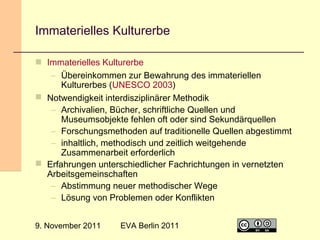 Immaterielles Kulturerbe
 Immaterielles Kulturerbe
– Übereinkommen zur Bewahrung des immateriellen
Kulturerbes (UNESCO 2003)
 Notwendigkeit interdisziplinärer Methodik
– Archivalien, Bücher, schriftliche Quellen und
Museumsobjekte fehlen oft oder sind Sekundärquellen
– Forschungsmethoden auf traditionelle Quellen abgestimmt
– inhaltlich, methodisch und zeitlich weitgehende
Zusammenarbeit erforderlich
 Erfahrungen unterschiedlicher Fachrichtungen in vernetzten
Arbeitsgemeinschaften
– Abstimmung neuer methodischer Wege
– Lösung von Problemen oder Konflikten
9. November 2011

EVA Berlin 2011

28

 