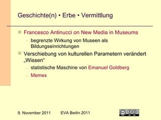 Geschichte(n) • Erbe • Vermittlung
 Francesco Antinucci on New Media in Museums
– begrenzte Wirkung von Museen als
Bildungseinrichtungen

 Verschiebung von kulturellen Parametern verändert
„Wissen“
– statistische Maschine von Emanuel Goldberg
– Memex

9. November 2011

EVA Berlin 2011

29

 