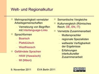 Welt- und Regionalkultur
 Mehrsprachigkeit vernetzter
Arbeitsgemeinschaften
– Vernetzung von Begriffen
mit Interlanguage-Links
 Sprachformen

 Semantische Vergleiche
 Kulturvergleich (Römisches
Reich: DE, EN, IT)
 Vernetzte Zusammenarbeit

– Boarisch
– Plattdüütsch
– Westfriesisch
 Gefährdete Sprachen
– HAW (Hawaiisch)
– MI (Māori)
9. November 2011

EVA Berlin 2011

– Muttersprachler
– regionale Spezialisten
– weltweite Verfügbarkeit
der Ergebnisse
– Erfahrungen
interkultureller
Zusammenarbeit

30

 