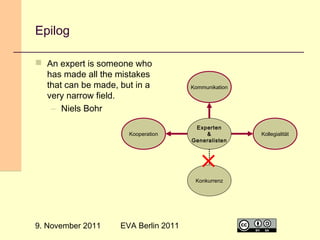 Epilog
 An expert is someone who
has made all the mistakes
that can be made, but in a
very narrow field.
– Niels Bohr
Kooperation

Kommunikation

Experten
&
Generalisten

Kollegialität

Konkurrenz

9. November 2011

EVA Berlin 2011

31

 