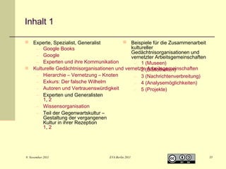 Inhalt 1
 Experte, Spezialist, Generalist
 Beispiele für die Zusammenarbeit
kultureller
– Google Books
Gedächtnisorganisationen und
– Google
vernetzter Arbeitsgemeinschaften
– Experten und ihre Kommunikation
– 1 (Museen)
 Kulturelle Gedächtnisorganisationen und vernetzte(Bibliotheken)
– 2 Arbeitsgemeinschaften
– Hierarchie – Vernetzung – Knoten
– 3 (Nachrichtenverbreitung)
– Exkurs: Der falsche Wilhelm
– 4 (Analysemöglichkeiten)
– Autoren und Vertrauenswürdigkeit
– 5 (Projekte)
– Experten und Generalisten
1, 2
– Wissensorganisation
– Teil der Gegenwartskultur –
Gestaltung der vergangenen
Kultur in ihrer Rezeption
1, 2

9. November 2011

EVA Berlin 2011

35

 