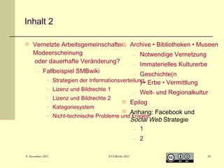Inhalt 2
 Vernetzte Arbeitsgemeinschaften: Archive • Bibliotheken • Museen

Modeerscheinung
– Notwendige Vernetzung
oder dauerhafte Veränderung?
– Immaterielles Kulturerbe
– Fallbeispiel SMBwiki
– Geschichte(n
• Strategien der Informationsverteilung• Erbe • Vermittlung
)
• Lizenz und Bildrechte 1
• Lizenz und Bildrechte 2

– Welt- und Regionalkultur

 Epilog
• Kategoriesystem
 Anhang: Facebook und
• Nicht-technische Probleme und Fragen
Social Web Strategie
– 1
– 2
9. November 2011

EVA Berlin 2011

36

 