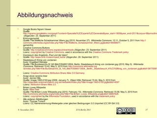 Abbildungsnachweis














Google Books Ngram Viewer
Quelle:
http://ngrams.googlelabs.com/graph?content=Spezialist%2CExperte%2CGeneralist&year_start=1800&year_end=2011&corpus=8&smoothin
(Abgerufen: 23. September 2011)
Krönungsmantel
Quelle: File:Weltliche Schatzkammer Wienc.jpg (2010, November 27). Wikimedia Commons. 12:11, October 5, 2011 from http://
commons.wikimedia.org/w/index.php?title=File:Weltliche_Schatzkammer_Wienc.jpg&oldid=46468977.
gemeinfrei
Creative Commons Buttons
Quelle: http://creativecommons.org/about/downloads (Abgerufen: 23. September 2011)
Lizenz: copyrighted by Creative Commons, used in accordance with the Creative Commons Trademark policy
Impressum des Angebots „Paul und der Islam“
Quelle: http://www.smb.museum/paul_karte/ (Abgerufen: 29. September 2011)
Staatsbesuch König von Jordanien
Autor: Engelbert Reineke
Quelle: File:Bundesarchiv B 145 Bild-F054857-0004, Berlin, Staatsbesuch König von Jordanien.jpg (2010, May 5). Wikimedia
Commons. Retrieved 15:42, May 5, 2010 from http://commons.wikimedia.org
/w/index.php?title=File:Bundesarchiv_B_145_Bild-F054857-0004,_Berlin,_Staatsbesuch_K%C3%B6nig_von_Jordanien.jpg&oldid=38770061
.
Lizenz: Creative Commons Attribution-Share Alike 3.0 Germany
Anagi stove ceramic liner
Autor: Jennie Hills
Quelle: Image:1993-0193.jpg (2009, January 7). Object Wiki. Retrieved 15:44, May 5, 2010 from
http://objectwiki.sciencemuseum.org.uk/mediawiki/index.php?title=Image:1993-0193.jpg&oldid=4097
Lizenz: Attribution-Share Alike 2.0
Britain Loves Wikipedia
Autor: Mike Peel
Quelle: File:Britain Loves Wikipedia.png (2010, February 10). Wikimedia Commons. Retrieved 15:58, May 5, 2010 from
http://commons.wikimedia.org/w/index.php?title=File:Britain_Loves_Wikipedia.png&oldid=36897626
Lizenz: copyrighted by the Wikimedia Foundation, used in accordance with the trademark policy
Alle anderen Abbildungen
Autor: Thomas Tunsch
Lizenz: CC Namensnennung-Weitergabe unter gleichen Bedingungen 3.0 Unported (CC BY-SA 3.0)

9. November 2011

EVA Berlin 2011

37

 