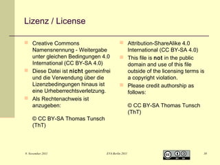 Lizenz / License
 Creative Commons
Namensnennung - Weitergabe
unter gleichen Bedingungen 4.0
International (CC BY-SA 4.0)
 Diese Datei ist nicht gemeinfrei
und die Verwendung über die
Lizenzbedingungen hinaus ist
eine Urheberrechtsverletzung.
 Als Rechtenachweis ist
anzugeben:

 Attribution-ShareAlike 4.0
International (CC BY-SA 4.0)
 This file is not in the public
domain and use of this file
outside of the licensing terms is
a copyright violation.
 Please credit authorship as
follows:

© CC BY-SA Thomas Tunsch
(ThT)

9. November 2011

EVA Berlin 2011

© CC BY-SA Thomas Tunsch
(ThT)

38

 