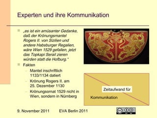 Experten und ihre Kommunikation
 „es ist ein amüsanter Gedanke,
daß der Krönungsmantel
Rogers II. von Sizilien und
andere Habsburger Regalien,
wäre Wien 1529 gefallen, jetzt
das Topkapi Serail zieren
würden statt die Hofburg.“
 Fakten
– Mantel inschriftlich
1133/1134 datiert
– Krönung Rogers II. am
25. Dezember 1130
– Krönungsornat 1529 nicht in
Wien, sondern in Nürnberg
9. November 2011

EVA Berlin 2011

Spezialisierung
Zeitaufwand für
Kommunikation
4

 
