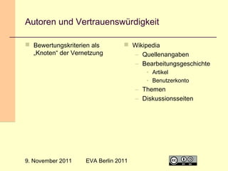 Autoren und Vertrauenswürdigkeit
 Bewertungskriterien als
„Knoten“ der Vernetzung

 Wikipedia
– Quellenangaben
– Bearbeitungsgeschichte
• Artikel
• Benutzerkonto

– Themen
– Diskussionsseiten

9. November 2011

EVA Berlin 2011

8

 