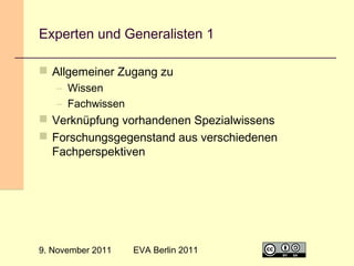 Experten und Generalisten 1
 Allgemeiner Zugang zu
– Wissen
– Fachwissen

 Verknüpfung vorhandenen Spezialwissens
 Forschungsgegenstand aus verschiedenen
Fachperspektiven

9. November 2011

EVA Berlin 2011

9

 