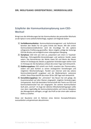 DR. WOLFGANG GRIEPENTROG | WORDSVALUES
© Copyright, Dr. Wolfgang Griepentrog, 2015 10
Eckpfeiler der Kommunikationsplanung zum CEO-
Wechsel
Bringt man die Anforderungen bei der Kommunikation des personellen Wechsels
an der Spitze in eine zeitliche Reihenfolge, ergeben sich folgende Stufen:
1) Vorfeldkommunikation: Kommunikationsmanagement und Aufsichtsrat
bereiten den Boden für ein gutes Entrée des Neuen. Mit den ersten
Kommunikationsmaßnahmen wird die Grundlage für die spätere
erfolgreiche Profilierung geschaffen. Wenn möglich schlägt der bisherige
CEO die Brücke und ermöglicht einen reibungslosen Übergang.
2) Startphase: CEO tritt sein Amt an, präsentiert sich intern in Townhall-
Meetings, Führungskräfte-Veranstaltungen und weiteren Kanäle sowie
extern. Das Kennenlernen der Marke sowie Stil und Werte des Neuen
stehen im Vordergrund, Details zu geplanten Veränderungen stehen noch
im Hintergrund. Die Startphase umfasst die ersten Tage nach Amtsantritt.
3) Etablierungsphase: CEO schärft sein Profil, erweitert den Themenradius,
äußert sich jetzt konkret zu seinen strategischen Vorstellungen und
möglichen Weichenstellungen. Parallel zum internen wird das extene
Kommunikationsprofil ausgebaut und die Medienpräsenz sukzessive
erhöht. Diese Phase betrifft die ersten 50 bis 100 Tage nach Amtsantritt.
4) Konsolidierungsphase: Der „Schrecken“ des Neuen hat sich gelegt, die
Zusammenarbeit auf allen Ebenen eingespielt, mögliche Veränderungen
sind gestartet. Auch die besondere Partnerschaft des Teams aus CEO und
Kommunikationschef hat sich eingespielt. Die weitere Kommunikation
läuft jetzt „normal“. Im Zuge der üblichen Mitarbeiterbefragungen sollte
man dann regelmäßig die Kommunikationsstärke und interne Akzeptanz
des Managements abfragen, um ggf. das Profil an der einen oder anderen
Stelle zu schärfen.
Diese vier Bausteine sind im Rahmen eines kleinen Konzepts/Fahrplans
auszuarbeiten und gemeinsam abzustimmen.
 