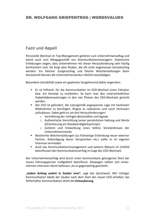 DR. WOLFGANG GRIEPENTROG | WORDSVALUES
© Copyright, Dr. Wolfgang Griepentrog, 2015 11
Fazit und Appell
Personelle Wechsel im Top-Management gehören zum Unternehmensalltag und
damit auch zum Alltagsgeschäft von Kommunikationsmanagern. Statistische
Erhebungen zeigen, dass Unternehmen mit dieser Herausforderung sehr häufig
konfrontiert sind. Sie birgt aber Risiken, die oft nicht angemessen berücksichtig
werden: Ein falscher Zungenschlag und falsche Weichenstellungen beim
Amstantritt können die Unternehmenskultur nämlich beschädigen.
Besondere Sensibilität sowie ein geplantes Vorgehensind daher angeraten:
Es ist hilfreich, für die Kommunikation im CEO-Wechsel einen Fahrplan
bzw. ein Konzept zu erarbeiten. So kann man den unterschiedlichen
Stakeholdererwartungen in den vier Phasen des CEO-Wechsels gerecht
werden.
Der CEO ist gefordert, die naturgemäß angespannte Lage mit konkreten
Maßnahmen zu beruhigen, Ängste zu reduzieren und rasch Vertrauen
aufzubauen. Dabei geht es um drei Herausforderungen:
o Vermittlung der richtigen Botschaften und Signale
o Authentische Vermittlung seiner persönlichen Haltung und Werte
(Orientierung am Glaubwürdigkeitsprinzip!)
o Zuhören und Entwicklung eines tiefens Verständnisses der
Unternehmensmarke
Bestimmte Weichenstellungen (zu frühzeitige Einbindung neuer externer
Partner, Ankündigung leerer Versprechen etc.) sollte er im eigenen
Interesse vermeiden
Auch das Kommunikationsmanagement und weitere Akteure im Umfeld
beeinflussen den Kommunikationserfolg im Zuge des CEO-Wechsels
Der Unternehmenserfolg wird durch einen kommunikativ gelungenen Start der
neuen Führungsperson maßgeblich beeinflusst. Deswegen sollten sich Unter-
nehmen intensiver damit befassen, als es gegenwärtig geschieht.
„Jedem Anfang wohnt in Zauber inne“, sagt das Sprichwort. Mit richtiger
Kommunikation bleibt der Zauber nach dem Start des neuen CEO erhalten, bei
fehlerhafter Kommunikation droht die Entzauberung.
 