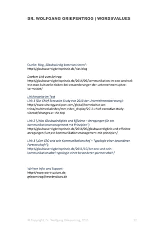 DR. WOLFGANG GRIEPENTROG | WORDSVALUES
© Copyright, Dr. Wolfgang Griepentrog, 2015 12
Quelle: Blog „Glaubwürdig kommunizieren“:
http://glaubwuerdigkeitsprinzip.de/das-blog
Direkter Link zum Beitrag:
http://glaubwuerdigkeitsprinzip.de/2014/09/kommunikation-im-ceo-wechsel-
wie-man-kulturelle-risiken-bei-veraenderungen-der-unternehmensspitze-
vermeidet/
Linkhinweise im Text
Link 1 (Zur Chief Executive Study von 2013 der Unternehmensberatung):
http://www.strategyand.pwc.com/global/home/what-we-
think/multimedia/video/mm-video_display/2013-chief-executive-study-
videos#/changes-at-the-top
Link 2 („Was Glaubwürdigkeit und Effizienz – Anregungen für ein
Kommunikationsmanagement mit Prinzipien“):
http://glaubwuerdigkeitsprinzip.de/2014/06/glaubwuerdigkeit-und-effizienz-
anregungen-fuer-ein-kommunikationsmanagement-mit-prinzipien/
Link 3 („Der CEO und sein Kommunikationschef – Typologie einer besonderen
Partnerschaft“):
http://glaubwuerdigkeitsprinzip.de/2011/10/der-ceo-und-sein-
kommunikationschef-typologie-einer-besonderen-partnerschaft/
Weitere Infos und Support:
http://www.wordsvalues.de,
griepentrog@wordsvalues.de
 