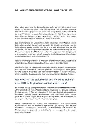 DR. WOLFGANG GRIEPENTROG | WORDSVALUES
© Copyright, Dr. Wolfgang Griepentrog, 2015 3
Aber selbst wenn sich das Personaltableau außer an der Spitze sonst kaum
ändert, ist zu berücksichtigen, dass Führungskräfte und Mitarbeiter in dieser
Phase ihre Position gegenüber den neuen Chef neu justieren, und auch das führt
zu unter Umständen zu deutlichen Verschiebungen im Koordinatensystem des
Unternehmens. Leistungen von Mitarbeitern werden unter den neuen
Vorzeichen dann möglicherweise anders bewertet als früher.
Das Zusammenspiel im Unternehmen kann sich durch einen Wechsel an der
Unternehmensspitze also erheblich wandeln. Bis sich die emotionale Lage im
Unternehmen wieder beruhigt und die Kooperation eingespielt hat, vergeht
einige Zeit. Und oft erfolgt dann bald wieder die nächste Veränderung auf Top-
Managementebene. Die Mitarbeiter erleben Führungswechsel im übrigen ganz
unterschiedlich, je nachdem wie oft sie solche Einschnitte schon erfahren haben
und die frühere Unternehmenskultur kennen.
Vor diesem Hintergrund muss es Anspruch guter Kommunikation, die Stabilität
und die Leistungsfähigkeit des Unternehmens nicht zu beeinträchtigen.
Das betrifft auch die externe Kommunikation. Gerade weil die Halbwertzeiten
von Vorstandschefs kurz und die in sie gesetzten Erwartungen hoch sind, gehen
manche zu rasch mit Details von Plänen oder Vorhaben an die Öffentlichkeit,
ohne wesentliche Koordinaten des Unternehmen zu kennen. Das birgt Risiken.
Was erwarten die Stakeholder und wie sollte sich der
neue CEO zu Beginn kommunikativ aufstellen?
Ein Wechsel im Top-Management betrifft unmittelbar die internen Stakeholder.
„Wie verändert sich meine Arbeitswelt durch neue Ziele und Schwerpunkte des
Top-Managements? Wird jetzt alles anders? Bin ich von Restrukturierungsplänen
betroffen? Werden meine Kompetenzen und Leistungen auch künftig
geschätzt?“ Solche Fragen beschäftigen Führungskräfte und Mitarbeiter bei
einem personellen Wechsel an der Unternehmensspitze.
Rasche Orientierung ist gefragt. Mit glaubwürdiger und authentischer
Kommunikation wird die emotional angespannte Lage beruhigt. Auch externe
Stakeholder, beispielsweise Lieferanten, Geschäftspartner und natürlich die
Medien, erwarten gespannt auf erste Signale zum künftigen Kurs der neuen
Unternehmensspitze.
 