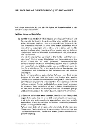 DR. WOLFGANG GRIEPENTROG | WORDSVALUES
© Copyright, Dr. Wolfgang Griepentrog, 2015 4
Hier einige Anregungen für die dos and donts der Kommunikation in der
sensiblen Startphase des CEO:
Wichtige Signale und Botschaften
1) Der CEO muss sich berechenbar machen: Grundlage von Vertrauen und
Akzeptanz ist die Kenntnis des anderen. Mitarbeiter und Führungskräfte
wollen den Neuen möglichst rasch einschätzen können. Daher sollte er
sich authentisch vorstellen. Er sollte seine ersten Botschaften darauf
konzentrieren, aufzuzeigen, wie er ist und wie er denkt. Man möchte
weniger Details zu seiner Expertise erfahren, sondern seine persönlichen
Erwartungen, die er mit dem neuen Mandat verbindet, und seine Werte-
welt kennenlernen.
Was ist ihm wichtig? Wie vereinbart er Shareholder- und Mitarbeiter-
Interessen? Wird er seinen Mitarbeitern eher konsensorientiert den
Rücken stärken und mit ihnen gemeinsam Unternehmenserfolge
anstreben oder sie an strikten Profitabilitätsvorgaben messen? Denkt er
eher hierarchisch oder schätzt er mutige, unbequeme Stimmen, wenn sie
dem Fortschritt dienen. Tritt er sein Amt als oberster Repräsentant des
Unternehmens eher machtbewusst oder bescheiden an? Viele Nuancen
sind möglich.
Durch ein verbindliches, authentisches Auftreten zum Start seines
Mandats, in dem das Profil des neuen CEO deutlich wird, werden
Unsicherheiten im Unternehmen über den künftigen Kurs und damit auch
Gerüchte rasch eingedämmt. Entscheidend ist dabei: Der neue CEO wird
nicht nur an seinen Themen und Botschaften, sondern auch an seinem
Stil gemessen. Dieser persönliche Stil wird zu Beginn des CEO-Mandats
mit den ersten Auftritten vor Führungskräften und Mitarbeitern geprägt
und beeinflusst von da an das weitere Zusammenspiel im Unternehmen.
2) Er sollte in besonderem Maß Offenheit, Ehrlichkeit und Transparenz
zeigen: Jeder weiß, dass ein neuer CEO unter erheblichem Erwartungs-
druck steht und unterschiedlichen, gegenläufigen Interessen gerecht
werden muss. Er wird auch von den Mitarbeitern und Führungskräften in
diesem Spannungsfeld betrachtet.
Auf der einen Seite soll er rasch unternehmerische Erfolge vorzeigen
(Umsatz- und Ergebniswachstum, Kostensenkungen, Neuausrichtung von
Unternehmensbereichen), andererseits wirken größere Weichenstellun-
gen erst langfristig.
 