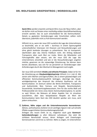 DR. WOLFGANG GRIEPENTROG | WORDSVALUES
© Copyright, Dr. Wolfgang Griepentrog, 2015 5
Quick Wins werden erwartet und Quick Wins muss der Neue liefern, aber
sie dürfen nicht auf Kosten einer nachhaltig soliden Geschäftsentwicklung
erreicht werden. Das ist auch entscheidend für die Kommunikation.
Details zu geplanten Veränderungen oder Einschnitten sollten nicht
überstürzt, jedenfalls nicht zu früh kommuniziert werden.
Hilfreich ist es, wenn der neue CEO zunächst die Lage des Unternehmens
so beschreibt, wie er sie sieht – durchaus in einem Spannungsfeld
unterschiedlicher Interessen mit Chancen und Herausforderungen und
ohne gleich konkrete Lösungen zu präsentieren. Das ist transparent,
überfordert aber das interne Publikum nicht. Am Anfang bedeutet
Transparenz eben auch Mut zur Lücke. Wenn die Mitarbeiter und
Führungskräfte aber wissen, wie der neue CEO die Lage des
Unternehmens einschätzt und wie er die Herausforderungen angehen
möchte, gewinnen sie die notwendige Orientierung. Sie können dann
bereits abschätzen, was sich für sie persönlich an Veränderungen oder
Anforderungen durch den Wechsel im Management noch ergibt.
Der neue CEO vermittelt Inhalte und ethische Prinzipien. Dabei ist für ihn
die Orientierung am Glaubwürdigkeitsprinzip hilfreich (>>> Link 2). Mit
seinen zehn Werten und Eigenschaften, die zu einem glaubwürdigen und
effizienten Kommunikationsauftritt beitragen, überträgt das Glaub-
würdigkeitsprinzip den Anspruch des ehrbaren Kaufmanns auf die
Kommunikation. Im Zentrum stehen die Werte Ehrlichkeit, Transparenz
und Authentizität, Mut, Fairness und Respekt, Berechenbarkeit,
Souveränität, Verantwortungsbewusstsein, Sinn für das rechte Maß und
Professionalität (im Sinne eines klaren Kommunikationsplans). Es würde
zu weit führen, die Relevanz all dieser Aspekte hier im einzelnen
auszuführen, aber dass beispielsweise Respekt als Wert der
Kommunikation beim Start des CEO deutlich spürbar sein muss, wird
jedem einleuchten.
3) Zuhören, Nähe zeigen und die Unternehmensmarke kennenlernen:
Aktives, aufmerksames Zuhören ist ein wichtiges Signal in der auf schnelle
Effekte ausgerichteten Kommunikationsgesellschaft.
Anliegen des neuen Chefs ist es, möglichst rasch gute Kommuni-
kationsbeziehungen zu allen Akteuren aufzubauen. Das setzt die
sichtbare Bereitschaft voraus, deren Anliegen und Erwartungen
kennenzulernen und Ernst zu nehmen. Nähe zu zeigen, im Unternehmen
 