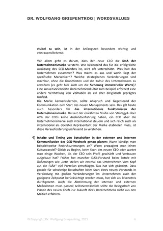 DR. WOLFGANG GRIEPENTROG | WORDSVALUES
© Copyright, Dr. Wolfgang Griepentrog, 2015 6
visibel zu sein, ist in der Anfangszeit besonders wichtig und
vertrauensfördernd.
Vor allem geht es darum, dass der neue CEO die DNA der
Unternehmensmarke versteht. Wie bedeutend das für die erfolgreiche
Ausübung des CEO-Mandats ist, wird oft unterschätzt. Was hält das
Unternehmen zusammen? Was macht es aus und worin liegt der
spezifische Markenkern? Welche strategischen Veränderungen sind
machbar, ohne die Grundfesten und die Kultur des Unternehmens zu
zerstören (es geht hier auch um die Sicherung immaterieller Werte)?
Eine konsensorientierte Unternehmenskultur zum Beispiel erfordert eine
andere Vermittlung von Vorhaben als ein eher dirigistisch geprägtes
Umfeld.
Die Marke kennenzulernen, sollte Anspruch und Gegenstand der
Kommunikation zum Start des neuen Managements sein. Das gilt heute
auch besonders für das internationale Funktionieren der
Unternehmensmarke. Da laut der erwähnten Studie von Strategy& über
40% der CEOs keine Auslandserfahrung haben, ein CEO aber die
Unternehmensmarke auch international steuern und sich rasch auch als
international als oberster Repräsentant der Marke etablieren muss, ist
diese Herausforderung umfassend zu verstehen.
4) Inhalte und Timing von Botschaften in der externen und internen
Kommunikation des CEO-Wechsels genau planen: Wann kündigt man
beispielsweise Restrukturierungen an? Wann propagiert man einen
Kulturwandel? Gleich zu Beginn, beim Start des neuen CEO oder wartet
man einige Wochen, bis der CEO sein Profil geschärft und Vertrauen
aufgebaut hat? Früher hat mancher DAX-Vorstand beim Entrée mit
Äußerungen wie „Jetzt stellen wir erstmal das Unternehmen vom Kopf
auf die Füße“ viel Porzellan zerschlagen. Das hat sich geändert. Dass
gerade für schwierige Botschaften beim Start eines neuen Vorstands in
Verbindung mit großen Veränderungen im Unternehmen auch der
geeignete Zeitpunkt berücksichtigt werden muss, hat sich als Erkenntnis
durchgesetzt. Auch die Abstimmung der internen und externen
Maßnahmen muss passen; selbstverständlich sollte die Belegschaft von
Plänen des neuen Chefs zur Zukunft ihres Unternehmens nicht aus den
Medien erfahren.
 