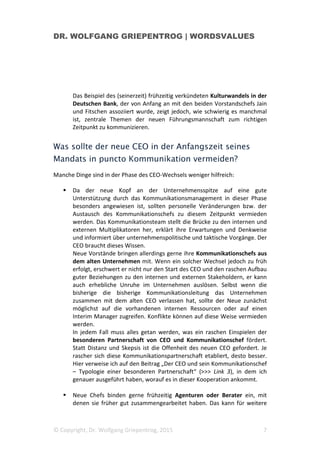 DR. WOLFGANG GRIEPENTROG | WORDSVALUES
© Copyright, Dr. Wolfgang Griepentrog, 2015 7
Das Beispiel des (seinerzeit) frühzeitig verkündeten Kulturwandels in der
Deutschen Bank, der von Anfang an mit den beiden Vorstandschefs Jain
und Fitschen assoziiert wurde, zeigt jedoch, wie schwierig es manchmal
ist, zentrale Themen der neuen Führungsmannschaft zum richtigen
Zeitpunkt zu kommunizieren.
Was sollte der neue CEO in der Anfangszeit seines
Mandats in puncto Kommunikation vermeiden?
Manche Dinge sind in der Phase des CEO-Wechsels weniger hilfreich:
Da der neue Kopf an der Unternehmensspitze auf eine gute
Unterstützung durch das Kommunikationsmanagement in dieser Phase
besonders angewiesen ist, sollten personelle Veränderungen bzw. der
Austausch des Kommunikationschefs zu diesem Zeitpunkt vermieden
werden. Das Kommunikationsteam stellt die Brücke zu den internen und
externen Multiplikatoren her, erklärt ihre Erwartungen und Denkweise
und informiert über unternehmenspolitische und taktische Vorgänge. Der
CEO braucht dieses Wissen.
Neue Vorstände bringen allerdings gerne ihre Kommunikationschefs aus
dem alten Unternehmen mit. Wenn ein solcher Wechsel jedoch zu früh
erfolgt, erschwert er nicht nur den Start des CEO und den raschen Aufbau
guter Beziehungen zu den internen und externen Stakeholdern, er kann
auch erhebliche Unruhe im Unternehmen auslösen. Selbst wenn die
bisherige die bisherige Kommunikationsleitung das Unternehmen
zusammen mit dem alten CEO verlassen hat, sollte der Neue zunächst
möglichst auf die vorhandenen internen Ressourcen oder auf einen
Interim Manager zugreifen. Konflikte können auf diese Weise vermieden
werden.
In jedem Fall muss alles getan werden, was ein raschen Einspielen der
besonderen Partnerschaft von CEO und Kommunikationschef fördert.
Statt Distanz und Skepsis ist die Offenheit des neuen CEO gefordert. Je
rascher sich diese Kommunikationspartnerschaft etabliert, desto besser.
Hier verweise ich auf den Beitrag „Der CEO und sein Kommunikationschef
– Typologie einer besonderen Partnerschaft“ (>>> Link 3), in dem ich
genauer ausgeführt haben, worauf es in dieser Kooperation ankommt.
Neue Chefs binden gerne frühzeitig Agenturen oder Berater ein, mit
denen sie früher gut zusammengearbeitet haben. Das kann für weitere
 