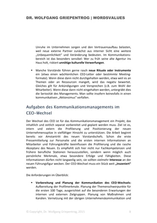 DR. WOLFGANG GRIEPENTROG | WORDSVALUES
© Copyright, Dr. Wolfgang Griepentrog, 2015 8
Unruhe im Unternehmen sorgen und den Vertrauensaufbau belasten,
weil neue externe Partner zunächst aus interner Sicht eine weitere
„Unbequemlichkeit“ und Veränderung bedeuten. Im Kommunikations-
bereich ist das besonders sensibel: Wer zu früh seine alte Agentur ins
Haus holt, riskiert unnötige kulturelle Verwerfungen.
Manche Vorstände führen gerne rasch neue Rituale oder Instrumente
ein (etwa einen wöchtenlichen CEO-Letter oder bestimmte Meeting-
formate). Wenn diese dann nicht durchgehalten werden, etwa weil es an
Themen oder an Ressourcen mangelt, wird das negativ bewertet.
Gleiches gilt für Ankündigungen und Versprechen (z.B. zum Wohl der
Mitarbeiter). Wenn diese dann nicht eingehalten werden, untergräbt dies
die Seriosität des Managements. Man sollte insofern keinesfalls in einen
kommunikativen „Aktionsimus“ verfallen.
Aufgaben des Kommunikationsmanagements im
CEO-Wechsel
Der Wechsel des CEO ist für das Kommunikationsmanagement ein Projekt, das
inhaltlich und zeitlich separat vorbereitet und geplant werden muss. Ziel ist es,
intern und extern die Profilierung und Positionierung der neuen
Unternehmensspitze in vielfältiger Hinsicht zu unterstützen. Die Arbeit beginnt
bereits vor Amstantritt des neuen Vorstandschefs. Schon die erste
Pressemitteilung zur Personalie und die ersten internen Informationen an
Mitarbeiter und Führungskräfte beeinflussen die Profilierung und die rasche
Akzeptanz des Neuen. Es empfiehlt sich hier nicht nur Fachkompetenzen und
frühere berufliche Stationen herauszustellen, sondern wenn möglich auch
persönliche Merkmale, etwa besondere Erfolge und Fähigkeiten. Diese
Informationen dürfen nicht langweilig sein, sie sollten vielmehr Interesse an der
neuen Führungsfigur wecken. Der CEO-Wechsel muss ein Stück weit „inszeniert“
werden.
Die Anforderungen im Überblick:
Vorbereitung und Planung der Kommunikation des CEO-Wechsels:
Aufbereitung der Profilmerkmale. Planung der Themenschwerpunkte für
die ersten 100 Tage, ausgerichtet auf die besonderen Erwartungen der
internen und externen Zielgruppen. Planung von Maßnahmen und
Kanälen. Vernetzung mit der übrigen Unternehmenskommunikation und
 
