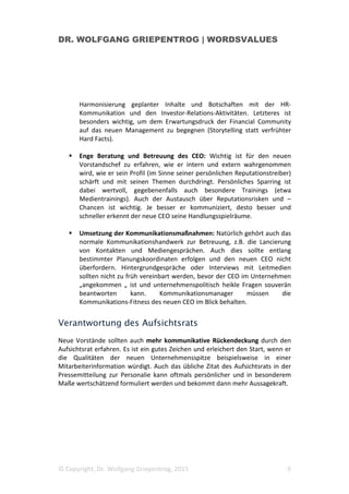 DR. WOLFGANG GRIEPENTROG | WORDSVALUES
© Copyright, Dr. Wolfgang Griepentrog, 2015 3
Aber selbst wenn sich das Personaltableau außer an der Spitze sonst kaum
ändert, ist zu berücksichtigen, dass Führungskräfte und Mitarbeiter in dieser
Phase ihre Position gegenüber den neuen Chef neu justieren, und auch das führt
zu unter Umständen zu deutlichen Verschiebungen im Koordinatensystem des
Unternehmens. Leistungen von Mitarbeitern werden unter den neuen
Vorzeichen dann möglicherweise anders bewertet als früher.
Das Zusammenspiel im Unternehmen kann sich durch einen Wechsel an der
Unternehmensspitze also erheblich wandeln. Bis sich die emotionale Lage im
Unternehmen wieder beruhigt und die Kooperation eingespielt hat, vergeht
einige Zeit. Und oft erfolgt dann bald wieder die nächste Veränderung auf Top-
Managementebene. Die Mitarbeiter erleben Führungswechsel im übrigen ganz
unterschiedlich, je nachdem wie oft sie solche Einschnitte schon erfahren haben
und die frühere Unternehmenskultur kennen.
Vor diesem Hintergrund muss es Anspruch guter Kommunikation, die Stabilität
und die Leistungsfähigkeit des Unternehmens nicht zu beeinträchtigen.
Das betrifft auch die externe Kommunikation. Gerade weil die Halbwertzeiten
von Vorstandschefs kurz und die in sie gesetzten Erwartungen hoch sind, gehen
manche zu rasch mit Details von Plänen oder Vorhaben an die Öffentlichkeit,
ohne wesentliche Koordinaten des Unternehmen zu kennen. Das birgt Risiken.
Was erwarten die Stakeholder und wie sollte sich der
neue CEO zu Beginn kommunikativ aufstellen?
Ein Wechsel im Top-Management betrifft unmittelbar die internen Stakeholder.
„Wie verändert sich meine Arbeitswelt durch neue Ziele und Schwerpunkte des
Top-Managements? Wird jetzt alles anders? Bin ich von Restrukturierungsplänen
betroffen? Werden meine Kompetenzen und Leistungen auch künftig
geschätzt?“ Solche Fragen beschäftigen Führungskräfte und Mitarbeiter bei
einem personellen Wechsel an der Unternehmensspitze.
Rasche Orientierung ist gefragt. Mit glaubwürdiger und authentischer
Kommunikation wird die emotional angespannte Lage beruhigt. Auch externe
Stakeholder, beispielsweise Lieferanten, Geschäftspartner und natürlich die
Medien, erwarten gespannt auf erste Signale zum künftigen Kurs der neuen
Unternehmensspitze.
 