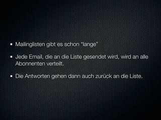 Mailinglisten gibt es schon “lange”

Jede Email, die an die Liste gesendet wird, wird an alle
Abonnenten verteilt.

Die Antworten gehen dann auch zurück an die Liste.
 
