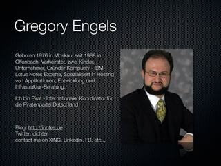 Gregory Engels
Geboren 1976 in Moskau, seit 1989 in
Offenbach, Verheiratet, zwei Kinder.
Unternehmer, Gründer Kompurity - IBM
Lotus Notes Experte, Spezialisiert in Hosting
von Applikationen, Entwicklung und
Infrastruktur-Beratung.

Ich bin Pirat - Internationaler Koordinator für
die Piratenpartei Detschland



Blog: http://inotes.de
Twitter: dichter
contact me on XING, LinkedIn, FB, etc...
 