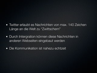 Twitter erlaubt es Nachrichten von max. 140 Zeichen
Länge an die Welt zu “Zwittschern”

Durch Intergration können diese Nachrichten in
anderen Webseiten eingebaut werden

Die Kommunikation ist nahezu echtzeit
 