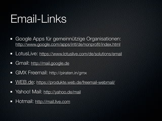 Email-Links
Google Apps für gemeinnützige Organisationen:
http://www.google.com/apps/intl/de/nonproﬁt/index.html

LotusLive: https://www.lotuslive.com/de/solutions/email
Gmail: http://mail.google.de
GMX Freemail: http://piraten.in/gmx
WEB.de: https://produkte.web.de/freemail-webmail/
Yahoo! Mail: http://yahoo.de/mail
Hotmail: http://mail.live.com
 
