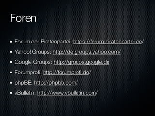 Foren
Forum der Piratenpartei: https://forum.piratenpartei.de/
Yahoo! Groups: http://de.groups.yahoo.com/
Google Groups: http://groups.google.de
Forumproﬁ: http://forumproﬁ.de/
phpBB: http://phpbb.com/
vBulletin: http://www.vbulletin.com/
 