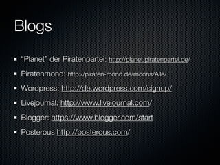 Blogs
“Planet” der Piratenpartei: http://planet.piratenpartei.de/
Piratenmond: http://piraten-mond.de/moons/Alle/
Wordpress: http://de.wordpress.com/signup/
Livejournal: http://www.livejournal.com/
Blogger: https://www.blogger.com/start
Posterous http://posterous.com/
 