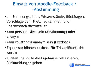 Einsatz von Moodle-Feedback /
              -Abstimmung
• um Stimmungsbilder, Wissensstände, Rückfragen,
  Vorschläge der TN etc. zu sammeln und
  übersichtlich darzustellen
• kann personalisiert sein (Abstimmung) oder
  anonym
• kann vollständig anonym sein (Feedback)
• Ergebnisse können optional für TN veröffentlicht
  werden
• Kursleitung sollte die Ergebnisse reflektieren,
  Rückmeldungen geben
 