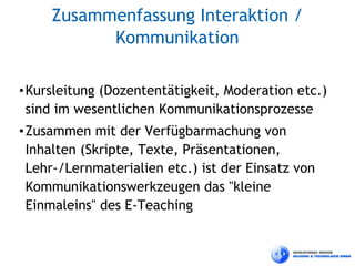 Zusammenfassung Interaktion /
           Kommunikation

• Kursleitung (Dozententätigkeit, Moderation etc.)
  sind im wesentlichen Kommunikationsprozesse
• Zusammen mit der Verfügbarmachung von
  Inhalten (Skripte, Texte, Präsentationen,
  Lehr-/Lernmaterialien etc.) ist der Einsatz von
  Kommunikationswerkzeugen das "kleine
  Einmaleins" des E-Teaching
 