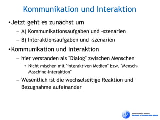 Kommunikation und Interaktion
• Jetzt geht es zunächst um
  – A) Kommunikationsaufgaben und -szenarien
  – B) Interaktionsaufgaben und -szenarien
• Kommunikation und Interaktion
  – hier verstanden als "Dialog" zwischen Menschen
     • Nicht mischen mit "interaktiven Medien" bzw. "Mensch-
       Maschine-Interaktion"
  – Wesentlich ist die wechselseitige Reaktion und
    Bezugnahme aufeinander
 
