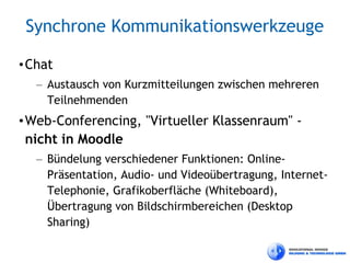 Synchrone Kommunikationswerkzeuge

• Chat
   – Austausch von Kurzmitteilungen zwischen mehreren
     Teilnehmenden
• Web-Conferencing, "Virtueller Klassenraum" -
  nicht in Moodle
   – Bündelung verschiedener Funktionen: Online-
     Präsentation, Audio- und Videoübertragung, Internet-
     Telephonie, Grafikoberfläche (Whiteboard),
     Übertragung von Bildschirmbereichen (Desktop
     Sharing)
 