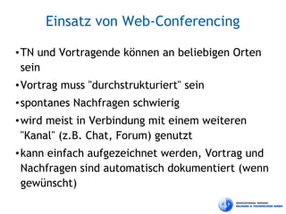 Einsatz von Web-Conferencing

• TN und Vortragende können an beliebigen Orten
  sein
• Vortrag muss "durchstrukturiert" sein
• spontanes Nachfragen schwierig
• wird meist in Verbindung mit einem weiteren
  "Kanal" (z.B. Chat, Forum) genutzt
• kann einfach aufgezeichnet werden, Vortrag und
  Nachfragen sind automatisch dokumentiert (wenn
  gewünscht)
 