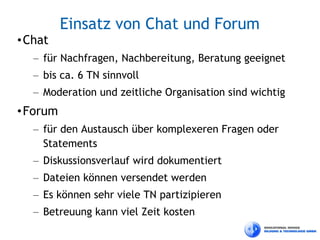 Einsatz von Chat und Forum
• Chat
   – für Nachfragen, Nachbereitung, Beratung geeignet
   – bis ca. 6 TN sinnvoll
   – Moderation und zeitliche Organisation sind wichtig
• Forum
   – für den Austausch über komplexeren Fragen oder
     Statements
   – Diskussionsverlauf wird dokumentiert
   – Dateien können versendet werden
   – Es können sehr viele TN partizipieren
   – Betreuung kann viel Zeit kosten
 