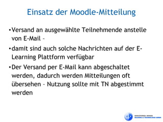Einsatz der Moodle-Mitteilung

• Versand an ausgewählte Teilnehmende anstelle
  von E-Mail –
• damit sind auch solche Nachrichten auf der E-
  Learning Plattform verfügbar
• Der Versand per E-Mail kann abgeschaltet
  werden, dadurch werden Mitteilungen oft
  übersehen – Nutzung sollte mit TN abgestimmt
  werden
 