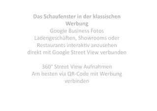 Das Schaufenster in der klassischen 
Werbung 
Google Business Fotos 
LadengeschäMen, Showrooms oder 
Restaurants interakCv anzusehen 
direkt mit Google Street View verbunden 
360° Street View Aufnahmen 
Am besten via QR‐Code mit Werbung 
verbinden 

 