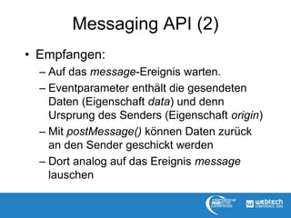 Messaging API (2)
• Empfangen:
– Auf das message-Ereignis warten.
– Eventparameter enthält die gesendeten
Daten (Eigenschaft data) und denn
Ursprung des Senders (Eigenschaft origin)
– Mit postMessage() können Daten zurück
an den Sender geschickt werden
– Dort analog auf das Ereignis message
lauschen
 