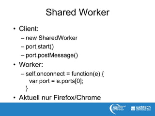 Shared Worker
• Client:
– new SharedWorker
– port.start()
– port.postMessage()
• Worker:
– self.onconnect = function(e) {
var port = e.ports[0];
}
• Aktuell nur Firefox/Chrome
 