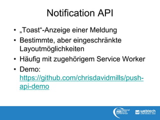 Notification API
• „Toast“-Anzeige einer Meldung
• Bestimmte, aber eingeschränkte
Layoutmöglichkeiten
• Häufig mit zugehörigem Service Worker
• Demo:
https://github.com/chrisdavidmills/push-
api-demo
 