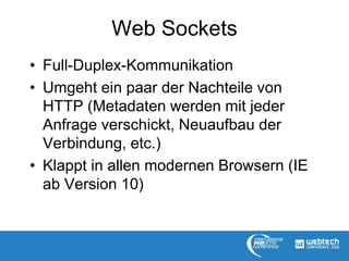 Web Sockets
• Full-Duplex-Kommunikation
• Umgeht ein paar der Nachteile von
HTTP (Metadaten werden mit jeder
Anfrage verschickt, Neuaufbau der
Verbindung, etc.)
• Klappt in allen modernen Browsern (IE
ab Version 10)
 