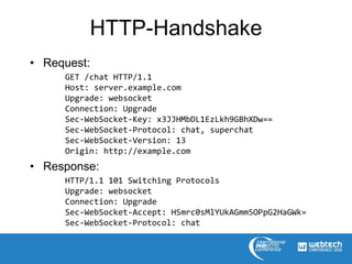 HTTP-Handshake
• Request:
GET /chat HTTP/1.1
Host: server.example.com
Upgrade: websocket
Connection: Upgrade
Sec-WebSocket-Key: x3JJHMbDL1EzLkh9GBhXDw==
Sec-WebSocket-Protocol: chat, superchat
Sec-WebSocket-Version: 13
Origin: http://example.com
• Response:
HTTP/1.1 101 Switching Protocols
Upgrade: websocket
Connection: Upgrade
Sec-WebSocket-Accept: HSmrc0sMlYUkAGmm5OPpG2HaGWk=
Sec-WebSocket-Protocol: chat
 