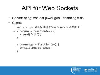 API für Web Sockets
• Server: hängt von der jeweiligen Technologie ab
• Client:
– var w = new WebSocket("ws://server:1234");
– w.onopen = function(ev) {
w.send("Hi!");
}
w.onmessage = function(ev) {
console.log(ev.data);
}
 