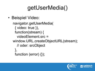 getUserMedia()
• Beispiel Video:
navigator.getUserMedia(
{ video: true }),
function(stream) {
videoElement.src =
window.URL.createObjectURL(stream);
// oder: srcObject
},
function (error) {});
 