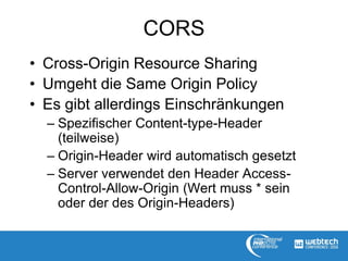 CORS
• Cross-Origin Resource Sharing
• Umgeht die Same Origin Policy
• Es gibt allerdings Einschränkungen
– Spezifischer Content-type-Header
(teilweise)
– Origin-Header wird automatisch gesetzt
– Server verwendet den Header Access-
Control-Allow-Origin (Wert muss * sein
oder der des Origin-Headers)
 