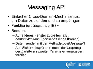 Messaging API
• Einfacher Cross-Domain-Mechanismus,
um Daten zu senden und zu empfangen
• Funktioniert überall ab IE8+
• Senden:
– Auf anderes Fenster zugreifen (z.B.
contentWindow-Eigenschaft eines Iframes)
– Daten senden mit der Methode postMessage()
– Aus Sicherheitsgründen muss der Ursprung
der Zielsite als zweiter Parameter angegeben
werden
 