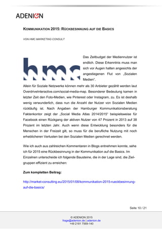 © ADENION 2015
frage@adenion.de | adenion.de
+49 2181 7569-140
Seite 10 / 21
KOMMUNIKATION 2015: RÜCKBESINNUNG AUF DIE BASICS
VON HMC MARKETING CONSULT
Das Zeitbudget der Mediennutzer ist
endlich. Diese Erkenntnis muss man
sich vor Augen halten angesichts der
angestiegenen Flut von „Sozialen
Medien“.
Allein für Soziale Netzwerke können mehr als 30 Anbieter gezählt werden laut
OverdriveInteractive.com/social-media-map. Besonderer Bedeutung kamen in
letzter Zeit den Foto-Medien, wie Pinterest oder Instagram, zu. Es ist deshalb
wenig verwunderlich, dass nun die Anzahl der Nutzer von Sozialen Medien
rückläufig ist. Nach Angaben der Hamburger Kommunikationsberatung
Faktenkontor zeigt der „Social Media Atlas 2014/2015“ beispielsweise für
Facebook einen Rückgang der aktiven Nutzer von 47 Prozent in 2013 auf 38
Prozent im letzten Jahr. Auch wenn diese Entwicklung besonders für die
Menschen in der Freizeit gilt, so muss für die berufliche Nutzung mit noch
erheblicheren Verlusten bei den Sozialen Medien gerechnet werden.
Wie ich auch aus zahlreichen Kommentaren in Blogs entnehmen konnte, sehe
ich für 2015 eine Rückbesinnung in der Kommunikation auf die Basics. Im
Einzelnen unterscheide ich folgende Bausteine, die in der Lage sind, die Ziel-
gruppen effizient zu erreichen:
Zum kompletten Beitrag:
http://market-consulting.eu/2015/01/08/kommunikation-2015-rueckbesinnung-
auf-die-basics/
 